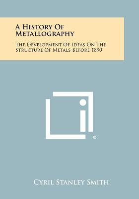 A History Of Metallography: The Development Of Ideas On The Structure Of Metals Before 1890 by Smith, Cyril Stanley
