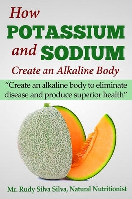 How Potassium and Sodium Creates an Alkaline Body: Create an alkaline body to eliminate disease and produce superior health by Silva, Rudy Silva