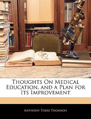 Thoughts on Medical Education, and a Plan for Its Improvement by Thomson, Anthony Todd
