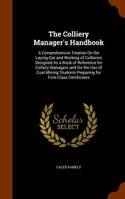 The Colliery Manager's Handbook: A Comprehensive Treatise On the Laying-Out and Working of Collieries Designed As a Book of Reference for Colliery Man by Pamely, Caleb