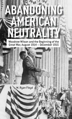 Abandoning American Neutrality: Woodrow Wilson and the Beginning of the Great War, August 1914 - December 1915 by Floyd, R.