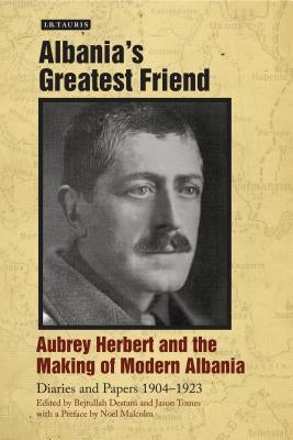 Albania's Greatest Friend: Aubrey Herbert and the Making of Modern Albania: Diaries and Papers 1904-1923 by Herbert, Aubrey