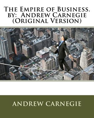 The Empire of Business. by: Andrew Carnegie (Original Version) by Carnegie, Andrew