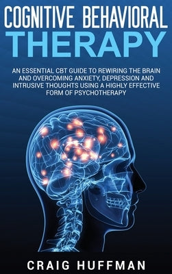 Cognitive Behavioral Therapy: An Essential CBT Guide to Rewiring the Brain and Overcoming Anxiety, Depression, and Intrusive Thoughts Using a Highly by Huffman, Craig