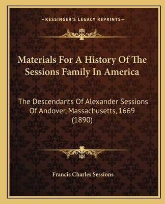 Materials For A History Of The Sessions Family In America: The Descendants Of Alexander Sessions Of Andover, Massachusetts, 1669 (1890) by Sessions, Francis Charles