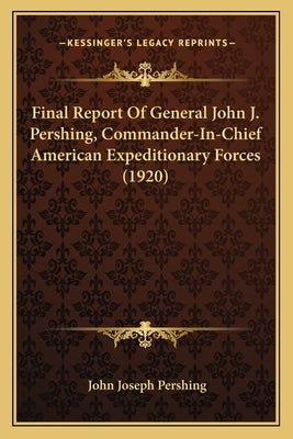 Final Report Of General John J. Pershing, Commander-In-Chief American Expeditionary Forces (1920) by Pershing, John Joseph
