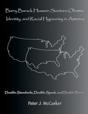 Barry Barack Hussein Soetoro Obama, Identity, and Racial Hypocrisy in America: Double Standards, Double Speak, and Double Binds by McCusker, Peter J.
