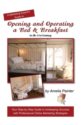 Opening and Operating a Bed & Breakfast in the 21st Century: Your Step-By-Step Guide to Inn Keeping Success with Professional Online Marketing Strateg by Painter, Amelia