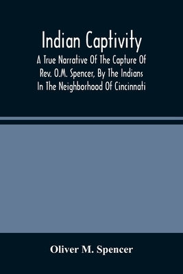 Indian Captivity: A True Narrative Of The Capture Of Rev. O.M. Spencer, By The Indians: In The Neighborhood Of Cincinnati by M. Spencer, Oliver