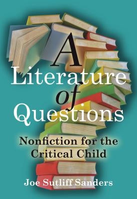 A Literature of Questions: Nonfiction for the Critical Child by Sanders, Joe Sutliff