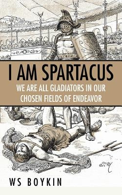 I Am Spartacus: We Are All Gladiators in Our Chosen Fields of Endeavor by Ws Boykin