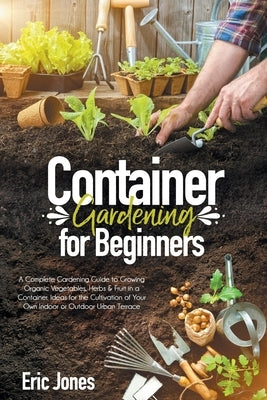 Container Gardening for Beginners: A complete Gardening Guide to Growing Organic Vegetables, Herbs & Fruit in a Container. Ideas for the cultivation o by Jones, Eric