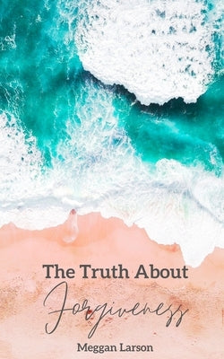 The Truth About Forgiveness: Learning to Forgive the Unforgivable by Larson, Meggan