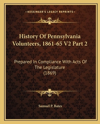 History Of Pennsylvania Volunteers, 1861-65 V2 Part 2: Prepared In Compliance With Acts Of The Legislature (1869) by Bates, Samuel P.