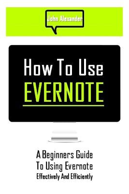 How to Use Evernote: A Beginners Guide to Using Evernote Effectively and Efficiently by Alexander, John