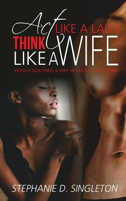 Act Like A Lady Think Like A Wife: When a man finds a wife he finds a good thing by Singleton, Stephanie D.