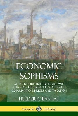 Economic Sophisms: An Introduction to Economic Theory, The Principles of Trade, Consumption, Prices and Taxation by Bastiat, Frédéric