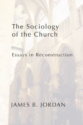 The Sociology of the Church: Essays in Reconstruction by Jordan, James B.