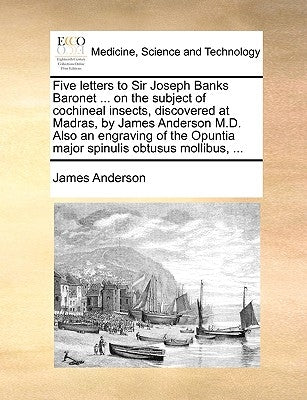 Five Letters to Sir Joseph Banks Baronet ... on the Subject of Cochineal Insects, Discovered at Madras, by James Anderson M.D. Also an Engraving of th by Anderson, James