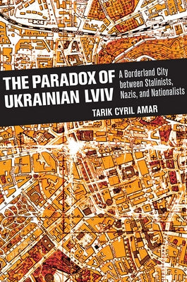 The Paradox of Ukrainian LVIV: A Borderland City Between Stalinists, Nazis, and Nationalists by Amar, Tarik Cyril