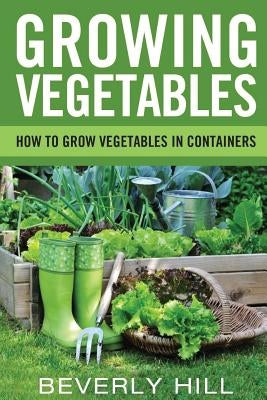 Growing Vegetables: How To Grow Vegetables In Containers by Hill, Beverly