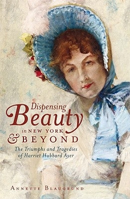 Dispensing Beauty in New York & Beyond: The Triumphs and Tragedies of Harriet Hubbard Ayer by Blaugrund, Annette