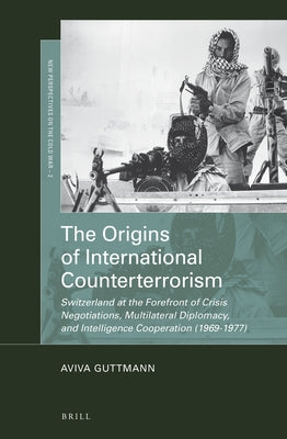 The Origins of International Counterterrorism: Switzerland at the Forefront of Crisis Negotiations, Multilateral Diplomacy, and Intelligence Cooperati by Guttmann