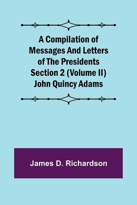 A Compilation of Messages and Letters of the Presidents Section 2 (Volume II) John Quincy Adams by D. Richardson, James
