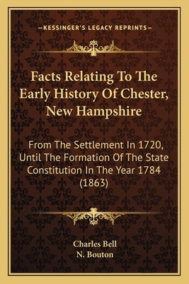 Facts Relating To The Early History Of Chester, New Hampshire: From The Settlement In 1720, Until The Formation Of The State Constitution In The Year by Bell, Charles