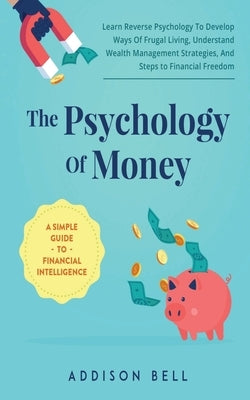 The Psychology Of Money - A Simple Guide To Financial Intelligence: Learn Reverse Psychology To Develop Ways Of Frugal Living, Understand Wealth Manag by Bell, Addison