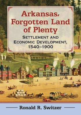 Arkansas, Forgotten Land of Plenty: Settlement and Economic Development, 1540-1900 by Switzer, Ronald R.