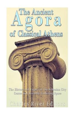 The Ancient Agora of Classical Athens: The History and Legacy of the Athenian City Center and Assembly Gathering Space by Charles River Editors