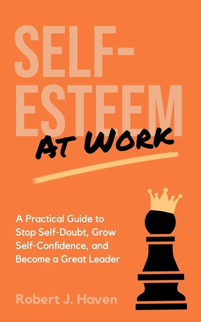 Self-Esteem at Work: A Practical Guide to Stop Self-Doubt, Grow Self-Confidence and Become a Great Leader by Haven, Robert J.