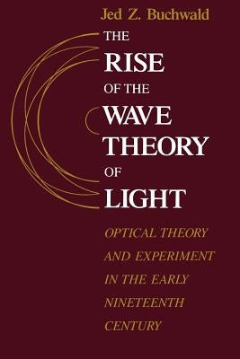 The Rise of the Wave Theory of Light: Optical Theory and Experiment in the Early Nineteenth Century by Buchwald, Jed Z.