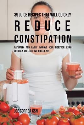 39 Juice Recipes That Will Quickly Reduce Constipation: Naturally and Easily Improve Your Digestion Using Delicious and Effective Ingredients by Correa, Joe