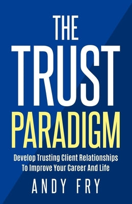 The Trust Paradigm: Develop Trusting Client Relationships To Improve Your Career And Life by Fry, Andy