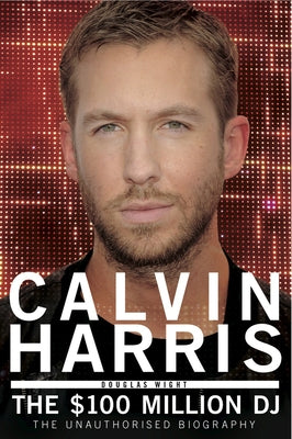 Calvin Harris: The 100 Million DJ, the Unauthorised Biography by Wight, Douglas