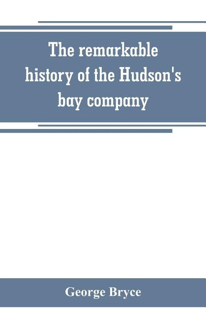 The remarkable history of the Hudson's bay company, including that of the French traders of north-western Canada and of the North-west, XY, and Astor by Bryce, George