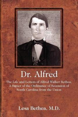 Dr. Alfred: The Life and Letters of Alfred Walker Bethea, a Signer of the Ordinance of Secession of South Carolina from the Union by Bethea MD, Lesa