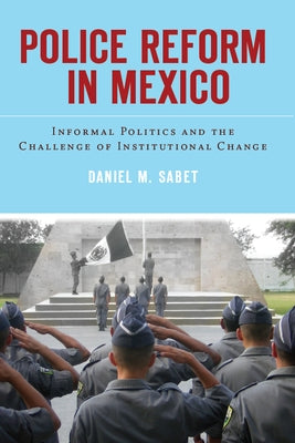 Police Reform in Mexico: Informal Politics and the Challenge of Institutional Change by Sabet, Daniel