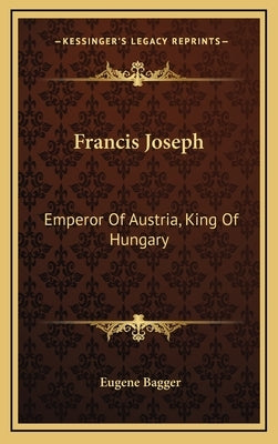 Francis Joseph: Emperor Of Austria, King Of Hungary by Bagger, Eugene