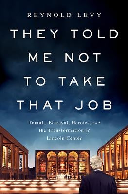 They Told Me Not to Take That Job: Tumult, Betrayal, Heroics, and the Transformation of Lincoln Center by Levy, Reynold