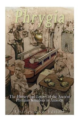 Phrygia: The History and Legacy of the Ancient Phrygian Kingdom in Anatolia by Charles River Editors