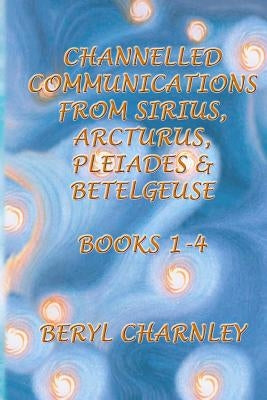 Channelled Communications from Sirius, Arcturus, Pleiades & Betelgeuse: Books 1 - 4 by Charnley, Heather M.
