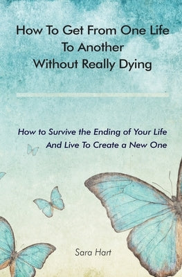 How to Get from One Life to Another Without Really Dying: How to Survive the Ending of Your Life And Live To Create a New One by Hart, Sara
