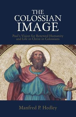 The Colossian Image: Paul's Vision for Renewed Humanity and Life in Christ in Colossians by Hedley, Manfred P.