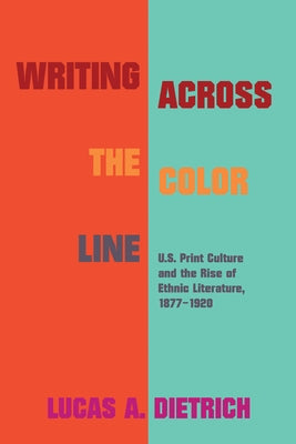 Writing Across the Color Line: U.S. Print Culture and the Rise of Ethnic Literature, 1877-1920 by Dietrich, Lucas A.