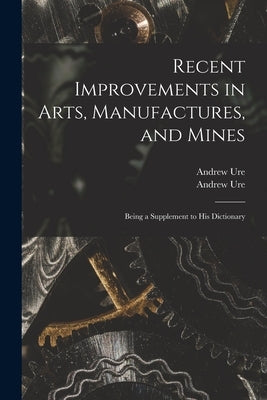 Recent Improvements in Arts, Manufactures, and Mines: Being a Supplement to His Dictionary by Ure, Andrew 1778-1857