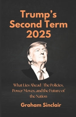 Trump's Second Term 2025: What Lies Ahead The Policies, Power Moves, and the Future of the Nation by Sinclair, Graham