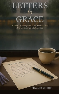 Letters to Grace: A Story of Unrequited Love, Sacred Loss, and the Journey of Becoming by Morris, Edward